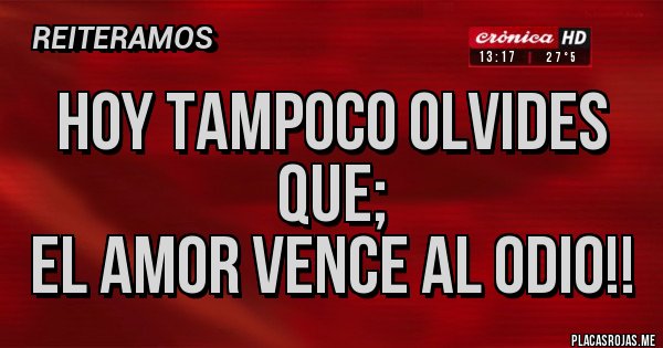 Placas Rojas - Hoy tampoco olvides que;
EL AMOR VENCE AL ODIO!! Placas Rojas - Hoy tampoco olvides que;
EL AMOR VENCE AL ODIO!!