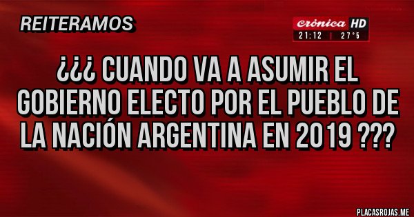Placas Rojas - ¿¿¿ CUANDO VA A ASUMIR EL GOBIERNO ELECTO POR EL PUEBLO DE LA NACIÓN ARGENTINA EN 2019 ???