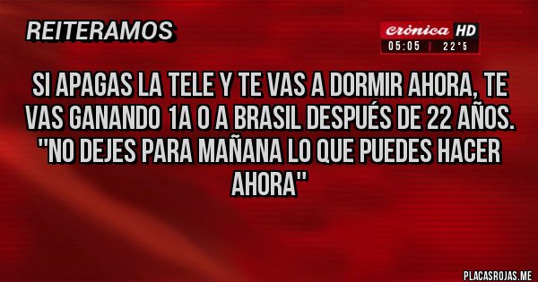 Placas Rojas - Si apagas la tele y te vas a dormir ahora, te vas ganando 1a 0 a Brasil después de 22 años.
''No dejes para mañana lo que puedes hacer ahora'' Placas Rojas - Si apagas la tele y te vas a dormir ahora, te vas ganando 1a 0 a Brasil después de 22 años.
''No dejes para mañana lo que puedes hacer ahora''
