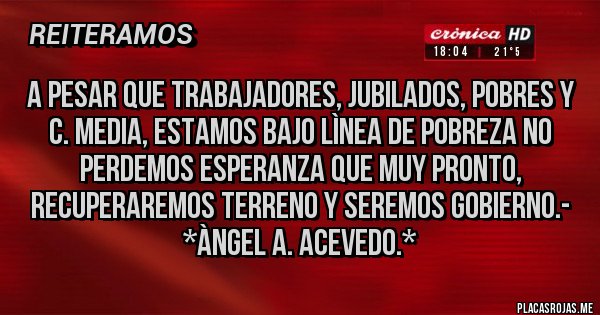 Placas Rojas - A pesar que Trabajadores, Jubilados, Pobres y C. Media, estamos bajo lìnea de POBREZA NO PERDEMOS ESPERANZA QUE MUY PRONTO, RECUPERAREMOS TERRENO Y SEREMOS GOBIERNO.- *Àngel A. Acevedo.*