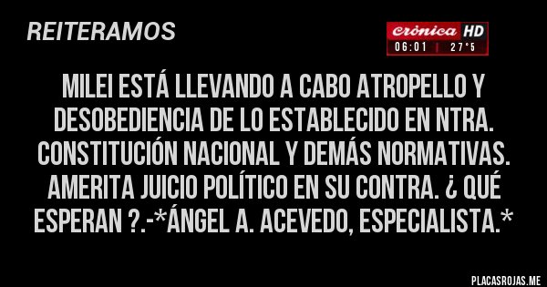 Placas Rojas - MILEI ESTÁ LLEVANDO A CABO ATROPELLO Y DESOBEDIENCIA DE LO ESTABLECIDO EN NTRA. CONSTITUCIÓN NACIONAL Y DEMÁS NORMATIVAS. AMERITA JUICIO POLÍTICO EN SU CONTRA. ¿ QUÉ ESPERAN ?.-*Ángel A. Acevedo, Especialista.*