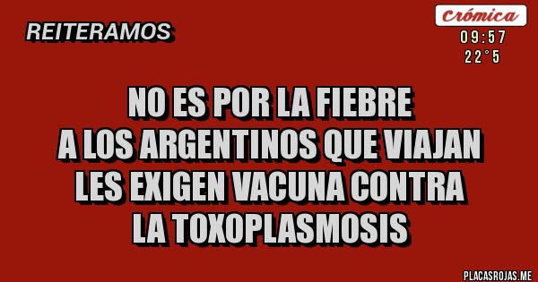 Placas Rojas - no es por la fiebre
a los argentinos que viajan
les exigen vacuna contra 
la toxoplasmosis 