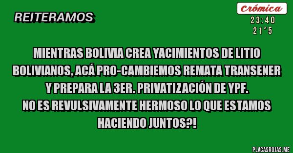 Placas Rojas - Mientras Bolivia crea Yacimientos de Litio Bolivianos, acá PRO-CAMBIEMOS remata Transener y prepara la 3er. privatización de YPF.
NO ES REVULSIVAMENTE HERMOSO LO QUE ESTAMOS HACIENDO JUNTOS?!