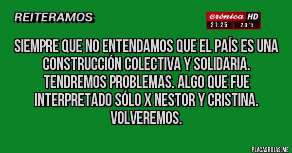 Placas Rojas -  Siempre que no entendamos que el País es una construcción colectiva y solidaria. tendremos problemas. Algo que fue interpretado sólo x Nestor y Cristina. Volveremos.
