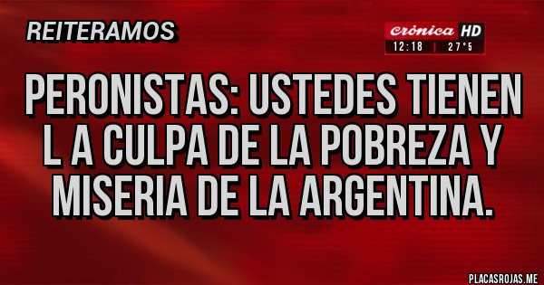 Placas Rojas - PERONISTAS: USTEDES TIENEN L A CULPA DE LA POBREZA Y MISERIA DE LA ARGENTINA.