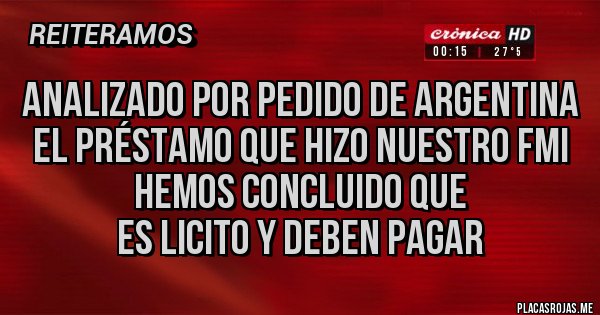Placas Rojas - Analizado por pedido de Argentina
el préstamo que hizo nuestro FMI
hemos concluido que
es licito y deben pagar Placas Rojas - Analizado por pedido de Argentina
el préstamo que hizo nuestro FMI
hemos concluido que
es licito y deben pagar