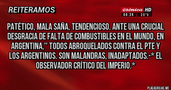 Placas Rojas - PATÉTICO, MALA SAÑA, TENDENCIOSO. ANTE UNA CRUCIAL DESGRACIA DE FALTA DE COMBUSTIBLES EN EL MUNDO, EN ARGENTINA,'' TODOS ABROQUELADOS CONTRA EL PTE Y LOS ARGENTINOS. SON MALANDRAS, INADAPTADOS.-* El Observador Crítico del Imperio.*