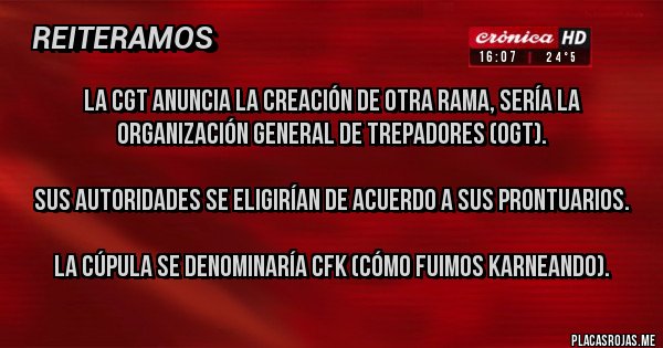 Placas Rojas - LA CGT ANUNCIA LA CREACIÓN DE OTRA RAMA, SERÍA LA ORGANIZACIÓN GENERAL DE TREPADORES (OGT). 

SUS AUTORIDADES SE ELIGIRÍAN DE ACUERDO A SUS PRONTUARIOS. 

LA CÚPULA SE DENOMINARÍA CFK (CÓMO FUIMOS KARNEANDO).