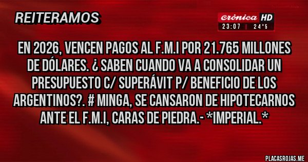 Placas Rojas - En 2026, vencen PAGOS AL F.M.I POR 21.765 MILLONES DE DÓLARES. ¿ SABEN CUANDO VA A CONSOLIDAR UN PRESUPUESTO C/ SUPERÁVIT P/ BENEFICIO DE LOS ARGENTINOS?. # MINGA, SE CANSARON DE HIPOTECARNOS ANTE EL F.M.I, CARAS DE PIEDRA.- *Imperial.*