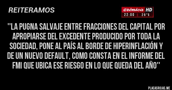 Placas Rojas - ''la pugna salvaje entre fracciones del capital por apropiarse del excedente producido por toda la sociedad, pone al país al borde de hiperinflación y de un nuevo default, como consta en el informe del FMI que ubica ese riesgo en lo que queda DEL AÑO''