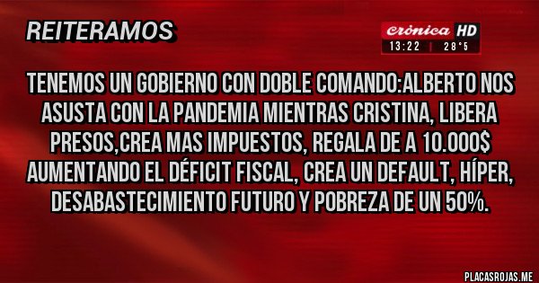 Placas Rojas - TENEMOS UN GOBIERNO CON DOBLE COMANDO:ALBERTO NOS ASUSTA CON LA PANDEMIA MIENTRAS CRISTINA, LIBERA PRESOS,CREA MAS IMPUESTOS, REGALA DE A 10.000$ AUMENTANDO EL DÉFICIT FISCAL, CREA UN DEFAULT, HÍPER, DESABASTECIMIENTO FUTURO Y POBREZA DE UN 50%.