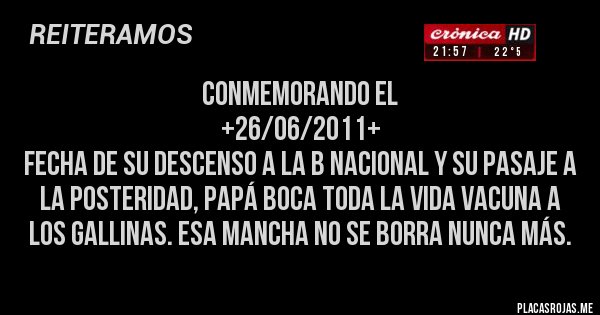 Placas Rojas - CONMEMORANDO EL
 +26/06/2011+
 FECHA DE SU DESCENSO A LA B NACIONAL Y SU PASAJE A LA POSTERIDAD, PAPÁ BOCA TODA LA VIDA VACUNA A LOS GALLINAS. ESA MANCHA NO SE BORRA NUNCA MÁS.
