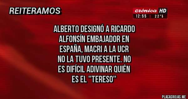 Placas Rojas - Alberto designó a Ricardo 
Alfonsín embajador en 
España, macri a la UCR 
no la tuvo presente. no
 es difícil adivinar quién 
es el ''tereso''