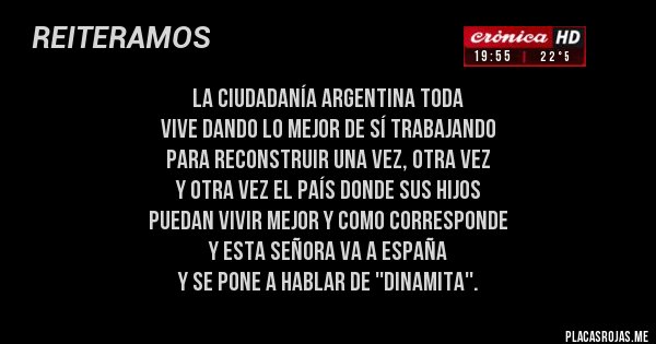 Placas Rojas - la ciudadanía argentina toda 
vive dando lo mejor de sí trabajando
para reconstruir una vez, otra vez 
y otra vez el país donde sus hijos 
puedan vivir mejor y como corresponde 
y esta señora va a españa 
y se pone a hablar de ''dinamita''.