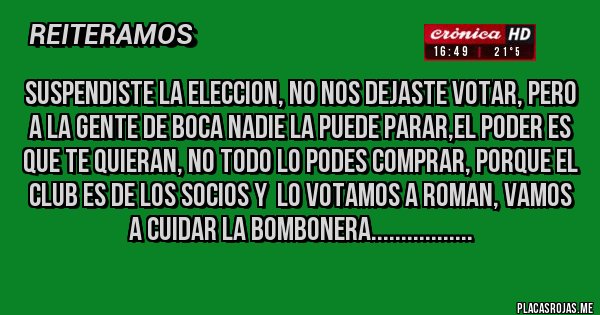 Placas Rojas - SUSPENDISTE LA ELECCION, NO NOS DEJASTE VOTAR, PERO A LA GENTE DE BOCA NADIE LA PUEDE PARAR,EL PODER ES QUE TE QUIERAN, NO TODO LO PODES COMPRAR, PORQUE EL CLUB ES DE LOS SOCIOS Y  LO VOTAMOS A ROMAN, VAMOS A CUIDAR LA BOMBONERA.................