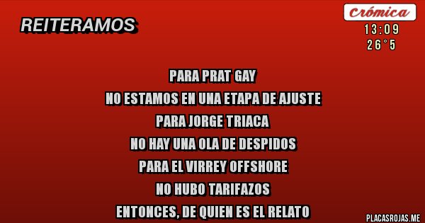 Placas Rojas - PARA PRAT GAY
NO ESTAMOS EN UNA ETAPA DE AJUSTE
PARA JORGE TRIACA
NO HAY UNA OLA DE DESPIDOS
PARA EL VIRREY OFFSHORE
NO HUBO TARIFAZOS
ENTONCES, DE QUIEN ES EL RELATO Placas Rojas - PARA PRAT GAY
NO ESTAMOS EN UNA ETAPA DE AJUSTE
PARA JORGE TRIACA
NO HAY UNA OLA DE DESPIDOS
PARA EL VIRREY OFFSHORE
NO HUBO TARIFAZOS
ENTONCES, DE QUIEN ES EL RELATO