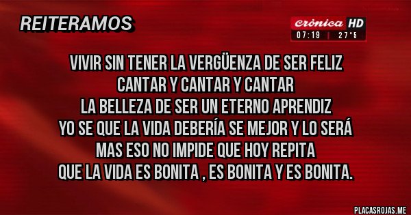 Placas Rojas - Vivir sin tener la vergüenza de ser feliz
Cantar y cantar y cantar
la belleza de ser un eterno aprendiz
Yo se que la vida debería se mejor y lo será
mas eso no impide que hoy repita
que la vida es bonita , es bonita y es bonita.