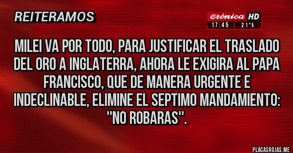 Placas Rojas - MILEI VA POR TODO, PARA JUSTIFICAR EL TRASLADO DEL ORO A INGLATERRA, AHORA LE EXIGIRA AL PAPA FRANCISCO, QUE DE MANERA URGENTE E INDECLINABLE, ELIMINE EL SEPTIMO MANDAMIENTO: ''NO ROBARAS''.