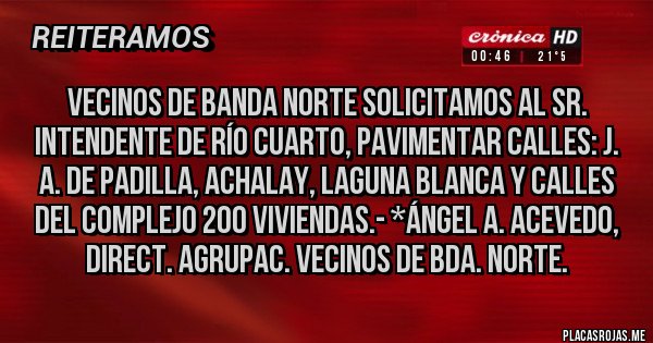 Placas Rojas - Vecinos de Banda Norte solicitamos al Sr. Intendente de Río Cuarto, pavimentar calles: J. A. de Padilla, Achalay, Laguna Blanca y calles del Complejo 200 Viviendas.- *Ángel A. Acevedo, Direct. Agrupac. Vecinos de Bda. Norte.