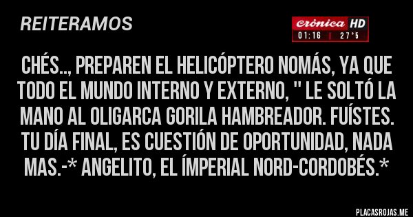 Placas Rojas - Chés.., preparen el helicóptero nomás, ya que TODO EL MUNDO INTERNO Y EXTERNO, '' LE SOLTÓ LA MANO AL OLIGARCA GORILA HAMBREADOR. FUÍSTES. TU DÍA FINAL, ES CUESTIÓN DE OPORTUNIDAD, NADA MAS.-* Angelito, El Ímperial Nord-Cordobés.*