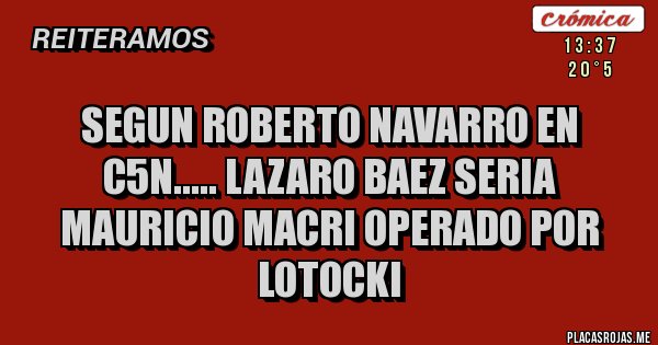 Placas Rojas - SEGUN ROBERTO NAVARRO EN C5N..... LAZARO BAEZ SERIA MAURICIO MACRI OPERADO POR LOTOCKI