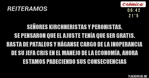 Placas Rojas - Señores kirchneristas y peronistas,
SE PENSARON QUE EL AJUSTE TENÍA QUE SER GRATIS.
Basta de pataleos y háganse cargo de la inoperancia de su jefa cris EN EL MANEJO DE LA ECONOMÍA, AHORA ESTAMOS PADECIENDO SUS CONSECUENCIAS