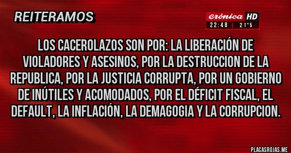 Placas Rojas - LOS CACEROLAZOS SON POR: LA LIBERACIÓN DE VIOLADORES Y ASESINOS, POR LA DESTRUCCION DE LA REPUBLICA, POR LA JUSTICIA CORRUPTA, POR UN GOBIERNO DE INÚTILES Y ACOMODADOS, POR EL DÉFICIT FISCAL, EL DEFAULT, LA INFLACIÓN, LA DEMAGOGIA Y LA CORRUPCION.