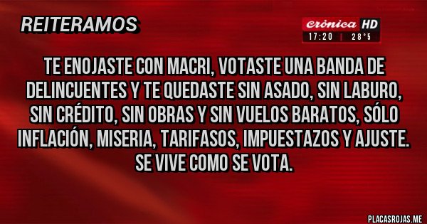 Placas Rojas - TE ENOJASTE CON MACRI, VOTASTE UNA BANDA DE DELINCUENTES Y TE QUEDASTE SIN ASADO, SIN LABURO, SIN CRÉDITO, SIN OBRAS Y SIN VUELOS BARATOS, SÓLO INFLACIÓN, MISERIA, TARIFASOS, IMPUESTAZOS Y AJUSTE.
SE VIVE COMO SE VOTA.