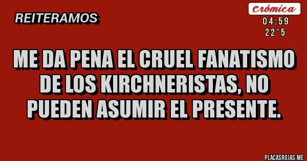 Placas Rojas - ME DA PENA EL CRUEL FANATISMO DE LOS KIRCHNERISTAS, NO PUEDEN ASUMIR EL PRESENTE.