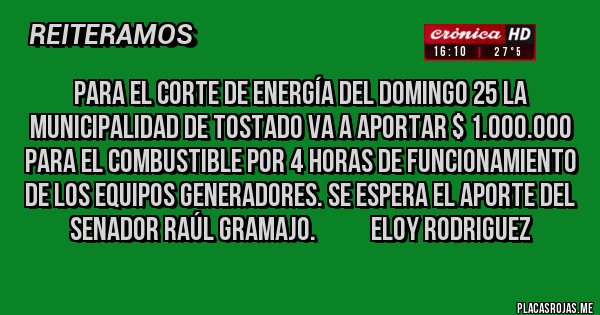 Placas Rojas - Para el corte de energía del domingo 25 la municipalidad de Tostado va a aportar $ 1.000.000 para el combustible por 4 horas de funcionamiento de los equipos generadores. Se espera el aporte del senador Raúl Gramajo.           ELOY RODRIGUEZ 