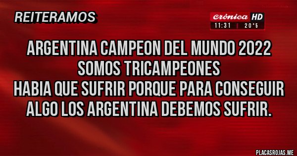 Placas Rojas - Argentina Campeon del mundo 2022
Somos tricampeones
Habia que sufrir porque para conseguir algo los argentina debemos sufrir. Placas Rojas - Argentina Campeon del mundo 2022
Somos tricampeones
Habia que sufrir porque para conseguir algo los argentina debemos sufrir.
