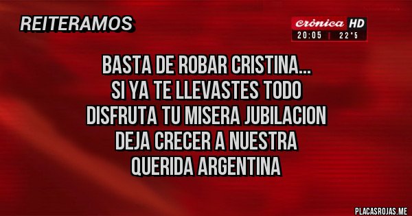 Placas Rojas - BASTA DE ROBAR CRISTINA...
SI YA TE LLEVASTES TODO
DISFRUTA TU MISERA JUBILACION
DEJA CRECER A NUESTRA
QUERIDA ARGENTINA Placas Rojas - BASTA DE ROBAR CRISTINA...
SI YA TE LLEVASTES TODO
DISFRUTA TU MISERA JUBILACION
DEJA CRECER A NUESTRA
QUERIDA ARGENTINA