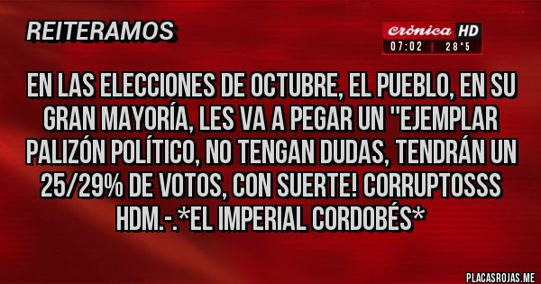 Placas Rojas - EN LAS ELECCIONES DE OCTUBRE, EL PUEBLO, EN SU GRAN MAYORÍA, LES VA A PEGAR UN ''EJEMPLAR PALIZÓN POLÍTICO, NO TENGAN DUDAS, TENDRÁN UN 25/29% DE VOTOS, CON SUERTE! CORRUPTOSSS HDM.-.*El Imperial Cordobés*