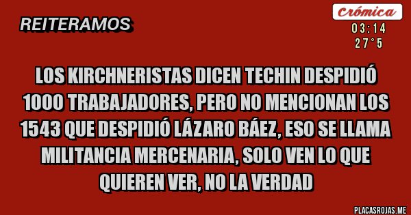 Placas Rojas - los kirchneristas dicen techin despidió 1000 trabajadores, pero no mencionan los 1543 que despidió lázaro báez, eso se llama  militancia mercenaria, solo ven lo que quieren ver, no la verdad