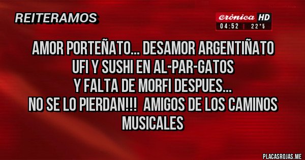 Placas Rojas - AmOr PoRtEñAtO... dEsAmOr ArGeNtIñAtO
uFi y SuShI eN aL-pAr-GaToS
y FaLtA dE mOrFi DeSpUeS...
NO SE LO PIERDAN!!!  AMIGOS DE LOS CAMINOS MUSICALES