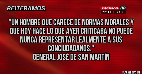 Placas Rojas - ''Un hombre que carece de normas morales y que hoy hace lo que ayer criticaba no puede nunca representar lealmente a sus conciudadanos.'' 
General José de San Martín 