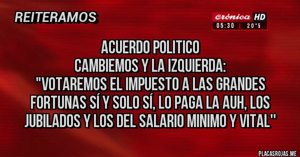 Placas Rojas - Acuerdo politico
Cambiemos y la izquierda:
"Votaremos el impuesto a las grandes fortunas sí y solo sí, lo paga la auh, los jubilados y los del salario minimo y vital''