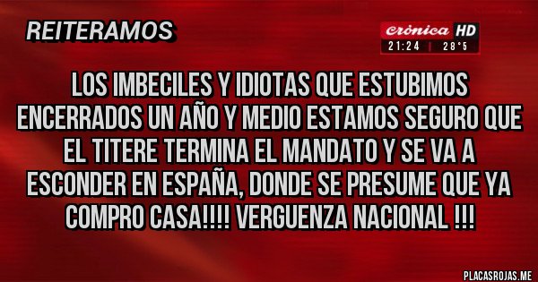 Placas Rojas - LOS IMBECILES Y IDIOTAS QUE ESTUBIMOS ENCERRADOS UN AÑO Y MEDIO ESTAMOS SEGURO QUE EL TITERE TERMINA EL MANDATO Y SE VA A ESCONDER EN ESPAÑA, DONDE SE PRESUME QUE YA COMPRO CASA!!!! VERGUENZA NACIONAL !!!