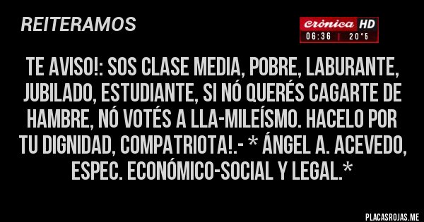 Placas Rojas - TE AVISO!: Sos Clase Media, Pobre, Laburante, Jubilado, Estudiante, si nó querés CAGARTE DE HAMBRE, NÓ VOTÉS A LLA-MILEÍSMO. HACELO POR TU DIGNIDAD, COMPATRIOTA!.- * Ángel A. Acevedo, Espec. Económico-Social y Legal.*