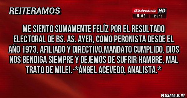 Placas Rojas - Me siento sumamente felíz por el resultado electoral de Bs. As. ayer, como Peronista desde el año 1973, afiliado y Directivo.Mandato Cumplido. Dios nos bendiga siempre y dejemos de sufrir hambre, mal trato de Milei.-*Ángel Acevedo, Analista.*