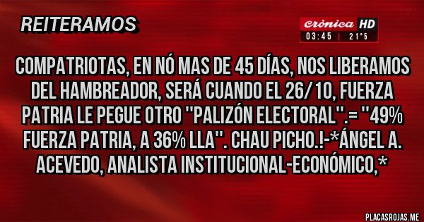 Placas Rojas - Compatriotas, en nó mas de 45 días, NOS LIBERAMOS DEL HAMBREADOR, SERÁ CUANDO EL 26/10, FUERZA PATRIA LE PEGUE OTRO ''PALIZÓN ELECTORAL''.= ''49% FUERZA PATRIA, A 36% LLA''. CHAU PICHO.!-*Ángel A. Acevedo, Analista Institucional-Económico,*