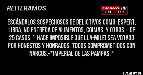 Placas Rojas - ESCÁNDALOS SOSPECHOSOS DE DELICTIVOS COMO; ESPERT, LIBRA, NO ENTREGA DE ALIMENTOS, COIMAS, Y OTROS + DE 25 CASOS, '' HACE IMPOSIBLE QUE LLA-MILEI SEA VOTADO POR HONESTOS Y HONRADOS, TODOS COMPROMETIDOS CON NARCOS.-*Imperial de las Pampas.*