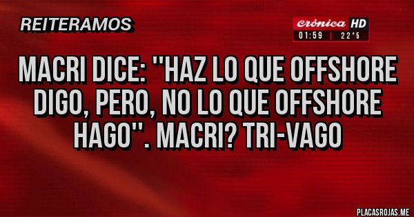 Placas Rojas - MACRI DICE: ''HAZ LO QUE OFFSHORE DIGO, PERO, NO LO QUE OFFSHORE HAGO''. MACRI? TRI-VAGO