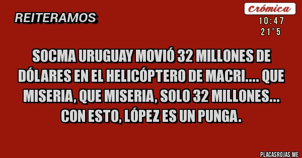 Placas Rojas - SOCMA URUGUAY MOVIÓ 32 MILLONES DE DÓLARES EN EL HELICÓPTERO DE MACRI.... QUE MISERIA, QUE MISERIA, SOLO 32 MILLONES...
CON ESTO, LÓPEZ ES UN PUNGA.