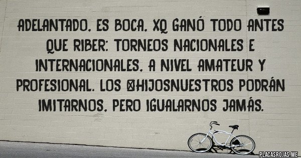 Placas Rojas - Adelantado, es Boca, xq ganó todo antes que RiBer: Torneos Nacionales e Internacionales, a nivel amateur y profesional. Los #HIJOSNUESTROS podrán imitarnos, pero igualarnos jamás. 