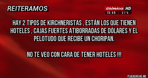 Placas Rojas - Hay 2 tipos de Kirchneristas , están los que tienen Hoteles , cajas fuertes atiborradas de Dólares y el pelotudo que recibe un choripan.

No te veo con cara de tener Hoteles !!!
