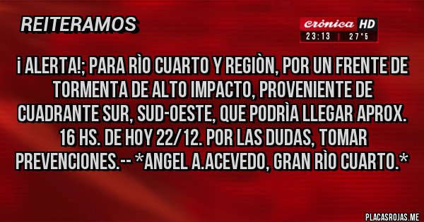 Placas Rojas - ¡ ALERTA!; Para RÌO CUARTO Y REGIÒN, POR UN FRENTE DE TORMENTA DE ALTO IMPACTO, PROVENIENTE DE CUADRANTE SUR, SUD-OESTE, QUE PODRÌA LLEGAR APROX. 16 HS. DE HOY 22/12. POR LAS DUDAS, TOMAR PREVENCIONES.-- *Angel A.Acevedo, Gran Rìo Cuarto.*