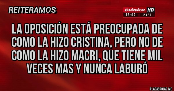 Placas Rojas - LA OPOSICIÓN ESTÁ PREOCUPADA DE COMO LA HIZO CRISTINA, PERO NO DE COMO LA HIZO MACRI, QUE TIENE MIL VECES MAS Y NUNCA LABURÓ Placas Rojas - LA OPOSICIÓN ESTÁ PREOCUPADA DE COMO LA HIZO CRISTINA, PERO NO DE COMO LA HIZO MACRI, QUE TIENE MIL VECES MAS Y NUNCA LABURÓ