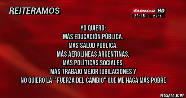 Placas Rojas - Yo quiero:
Más educación pública.
Más salud pública.
Más aerolíneas argentinas.
Más políticas sociales,
Más trabajo mejor jubilaciones y
No quiero la '' fuerza del cambio'' que me haga más pobre