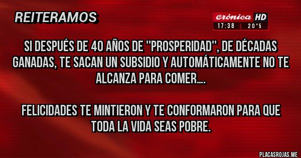 Placas Rojas - Si después de 40 años de ''prosperidad'', de décadas ganadas, te sacan un subsidio y automáticamente no te alcanza para comer….

felicidades te mintieron y te conformaron para que toda la vida seas pobre.